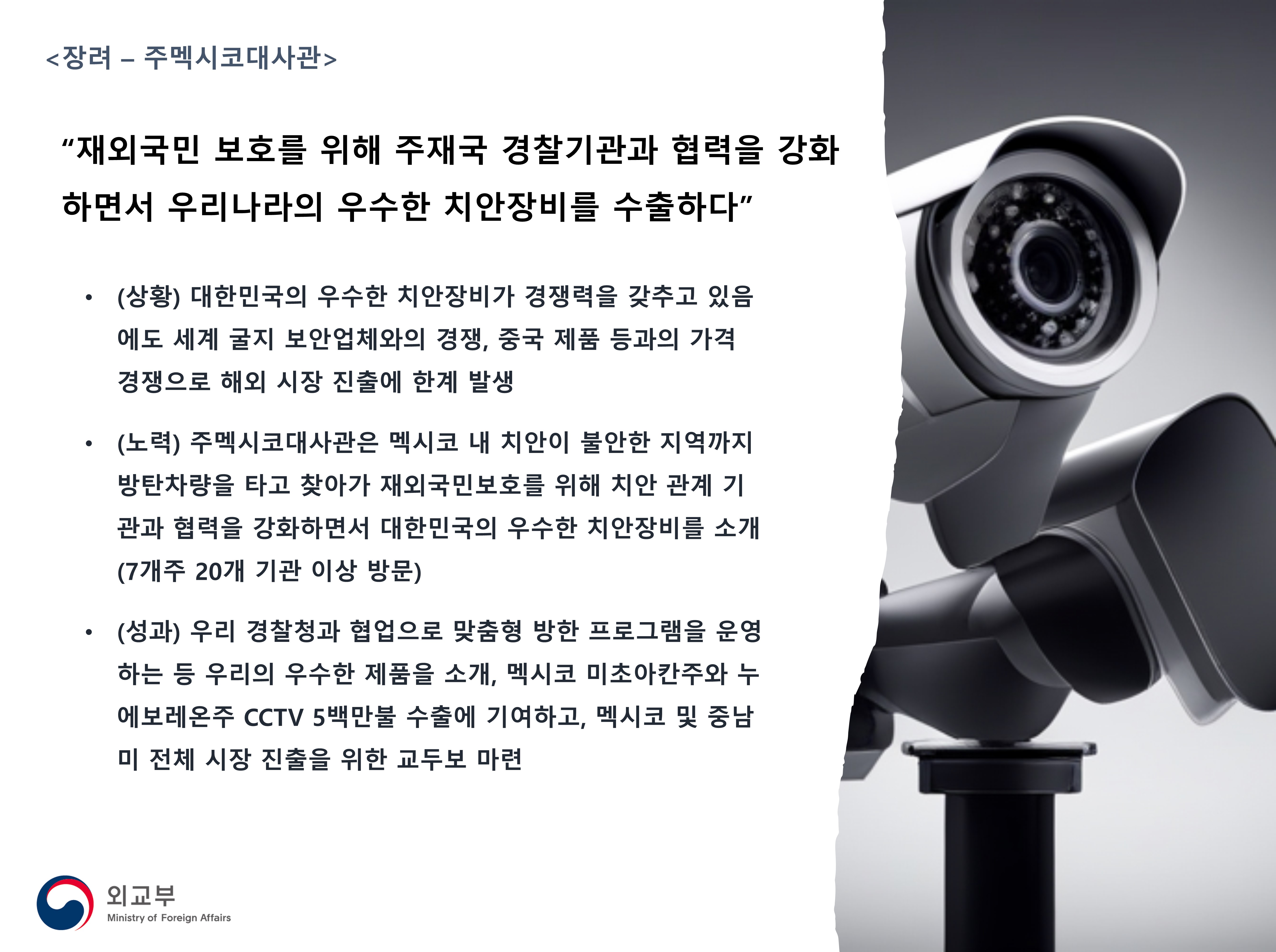 
            <장려 - 주멕시코대사관>
            '재외국민 보호를 위해 주재국 경찰기관과 협력을 강화하면서 우리나라의 우수한 치안장비를 수출하다'
            - (상황) 대한민국의 우수한 치안장비가 경쟁력을 갖추고 있음에도 세계 굴지 보안업체와의 경쟁, 중국 제품 등과의 가격경쟁으로 해외 시장 진출에 한계 발생
            - (노력) 주멕시코대사관은 멕시코 내 치안이 불안한 지역까지 방탄차량을 타고 찾아가 재외국민보호를 위해 치안 관계 기관과 협력을 강화하면서 대한민국의 우수한 치안장비를 소개(7개주 20개 기관 이상 방문)
            - (성과) 우리 경찰청과 협업으로 맞춤형 방한 프로그램을 운영하는 등 우리의 우수한 제품을 소개, 멕시코 미초아칸주와 누에보레온주 CCTV 5백만불 수출에 기여하고, 멕시코 및 중남미 전체 시장 진출을 위한 교두보 마련
            (외교부)
            